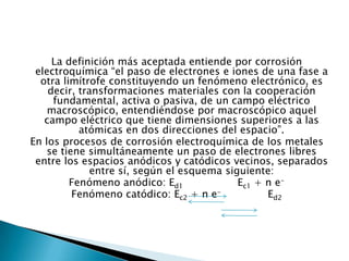 La definición más aceptada entiende por corrosión
electroquímica “el paso de electrones e iones de una fase a
otra limítrofe constituyendo un fenómeno electrónico, es
decir, transformaciones materiales con la cooperación
fundamental, activa o pasiva, de un campo eléctrico
macroscópico, entendiéndose por macroscópico aquel
campo eléctrico que tiene dimensiones superiores a las
atómicas en dos direcciones del espacio”.
En los procesos de corrosión electroquímica de los metales
se tiene simultáneamente un paso de electrones libres
entre los espacios anódicos y catódicos vecinos, separados
entre sí, según el esquema siguiente:
Fenómeno anódico: Ed1 Ec1 + n e-
Fenómeno catódico: Ec2 + n e- Ed2
 