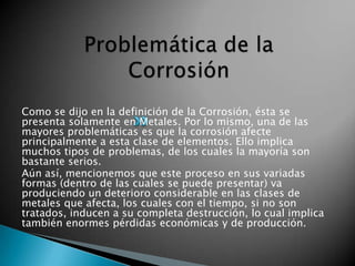 Como se dijo en la definición de la Corrosión, ésta se
presenta solamente en Metales. Por lo mismo, una de las
mayores problemáticas es que la corrosión afecte
principalmente a esta clase de elementos. Ello implica
muchos tipos de problemas, de los cuales la mayoría son
bastante serios.
Aún así, mencionemos que este proceso en sus variadas
formas (dentro de las cuales se puede presentar) va
produciendo un deterioro considerable en las clases de
metales que afecta, los cuales con el tiempo, si no son
tratados, inducen a su completa destrucción, lo cual implica
también enormes pérdidas económicas y de producción.
 