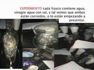 EXPERIMENTO cada frasco contiene agua,
vinagre agua con sal, y tal vemos que ambos
están corroídos, o lo están empezando a
presentar.
 