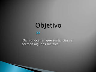 Dar conocer en que sustancias se
corroen algunos metales.
 