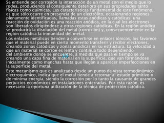 Se entiende por corrosión la interacción de un metal con el medio que lo
rodea, produciendo el consiguiente deterioro en sus propiedades tanto
físicas como químicas. Las características fundamental de este fenómeno,
es que sólo ocurre en presencia de un electrólito, ocasionando regiones
plenamente identificadas, llamadas estas anódicas y catódicas: una
reacción de oxidación es una reacción anódica, en la cual los electrones
son liberados dirigiéndose a otras regiones catódicas. En la región anódica
se producirá la disolución del metal (corrosión) y, consecuentemente en la
región catódica la inmunidad del metal.
Los enlaces metálicos tienden a convertirse en enlaces iónicos, los favorece
que el material puede en cierto momento transferir y recibir electrones,
creando zonas catódicas y zonas anódicas en su estructura. La velocidad a
que un material se corroe es lenta y continua todo dependiendo
del ambiente donde se encuentre, a medida que pasa el tiempo se va
creando una capa fina de material en la superficie, que van formándose
inicialmente como manchas hasta que llegan a aparecer imperfecciones en
la superficie del metal.
Este mecanismo que es analizado desde un punto de vista termodinámico
electroquímico, indica que el metal tiende a retornar al estado primitivo o
de mínima energía, siendo la corrosión por lo tanto la causante de grandes
perjuicios económicos en instalaciones enterradas. Por esta razón, es
necesario la oportuna utilización de la técnica de protección catódica.
 