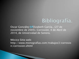 Oscar González y Elizabeth García.. (27 de
noviembre de 2005). Corrosión. 4 de Abril de
2014, de Universidad de Sonora.
México Sitio web:
http://www.monografias.com/trabajos3/corrosio
n/corrosion.shtml
 