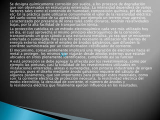Se designa químicamente corrosión por suelos, a los procesos de degradación
que son observados en estructuras enterradas. La intensidad dependerá de varios
factores tales como el contenido de humedad, composición química, pH del suelo,
etc. En la práctica suele utilizarse comúnmente el valor de la resistividad eléctrica
del suelo como índice de su agresividad; por ejemplo un terreno muy agresivo,
caracterizado por presencia de iones tales como cloruros, tendrán resistividades
bajas, por la alta facilidad de transportación iónica.
La protección catódica es un método electroquímico cada vez más utilizado hoy
en día, el cual aprovecha el mismo principio electroquímico de la corrosión,
transportando un gran cátodo a una estructura metálica, ya sea que se encuentre
enterrada o sumergida. Para este fin será necesario la utilización de fuentes de
energía externa mediante el empleo de ánodos galvánicos, que difunden la
corriente suministrada por un transformador-rectificador de corriente.
El mecanismo, consecuentemente implicará una migración de electrones hacia el
metal a proteger, los mismos que viajarán desde ánodos externos que estarán
ubicados en sitios plenamente identificados, cumpliendo así su función
A está protección se debe agregar la ofrecida por los revestimientos, como por
ejemplo las pinturas, casi la totalidad de los revestimientos utilizados en
instalaciones enterradas, aéreas o sumergidas, son pinturas industriales de origen
orgánico, pues el diseño mediante ánodo galvánico requiere del cálculo de
algunos parámetros, que son importantes para proteger estos materiales, como
son: la corriente eléctrica de protección necesaria, la resistividad eléctrica del
medio electrólito, la densidad de corriente, el número de ánodos y
la resistencia eléctrica que finalmente ejercen influencia en los resultados.
 
