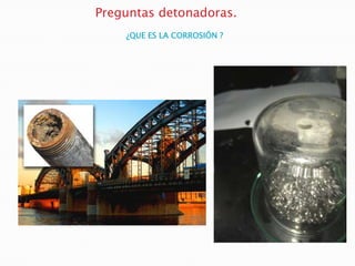Preguntas detonadoras.
¿QUE ES LA CORROSIÓN ?
 
