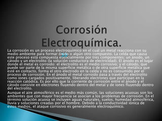 La corrosión es un proceso electroquímico en el cual un metal reacciona con su
medio ambiente para formar óxido o algún otro compuesto. La celda que causa
este proceso está compuesta esencialmente por tres componentes: un ánodo, un
cátodo y un electrolito (la solución conductora de electricidad). El ánodo es el lugar
donde el metal es corroído: el electrolito es el medio corrosivo; y el cátodo, que
puede ser parte de la misma superficie metálica o de otra superficie metálica que
esté en contacto, forma el otro electrodo en la celda y no es consumido por el
proceso de corrosión. En el ánodo el metal corroído pasa a través del electrolito
como iones cargados positivamente, liberando electrones que participan en la
reacción catódica. Es por ello que la corriente de corrosión entre el ánodo y el
cátodo consiste en electrones fluyendo dentro del metal y de iones fluyendo dentro
del electrolito.
Aunque el aire atmosférico es el medio más común, las soluciones acuosas son los
ambientes que con mayor frecuencia se asocian a los problemas de corrosión. En el
término solución acuosa se incluyen aguas naturales, suelos, humedad atmosférica,
lluvia y soluciones creadas por el hombre. Debido a la conductividad iónica de
estos medios, el ataque corrosivo es generalmente electroquímico.
 
