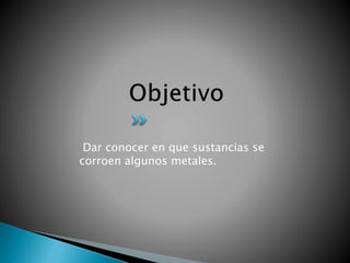 Dar conocer en que sustancias se
corroen algunos metales.
 