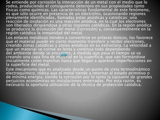Se entiende por corrosión la interacción de un metal con el medio que lo
rodea, produciendo el consiguiente deterioro en sus propiedades tanto
físicas como químicas. Las características fundamental de este fenómeno,
es que sólo ocurre en presencia de un electrólito, ocasionando regiones
plenamente identificadas, llamadas estas anódicas y catódicas: una
reacción de oxidación es una reacción anódica, en la cual los electrones
son liberados dirigiéndose a otras regiones catódicas. En la región anódica
se producirá la disolución del metal (corrosión) y, consecuentemente en la
región catódica la inmunidad del metal.
Los enlaces metálicos tienden a convertirse en enlaces iónicos, los favorece
que el material puede en cierto momento transferir y recibir electrones,
creando zonas catódicas y zonas anódicas en su estructura. La velocidad a
que un material se corroe es lenta y continua todo dependiendo
del ambiente donde se encuentre, a medida que pasa el tiempo se va
creando una capa fina de material en la superficie, que van formándose
inicialmente como manchas hasta que llegan a aparecer imperfecciones en
la superficie del metal.
Este mecanismo que es analizado desde un punto de vista termodinámico
electroquímico, indica que el metal tiende a retornar al estado primitivo o
de mínima energía, siendo la corrosión por lo tanto la causante de grandes
perjuicios económicos en instalaciones enterradas. Por esta razón, es
necesario la oportuna utilización de la técnica de protección catódica.
 