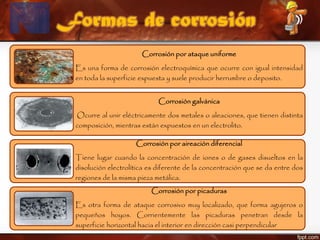 Formas de corrosión
Corrosión por ataque uniforme
Es una forma de corrosión electroquímica que ocurre con igual intensidad
en toda la superficie expuesta y suele producir herrumbre o deposito.
Corrosión galvánica
Ocurre al unir eléctricamente dos metales o aleaciones, que tienen distinta
composición, mientras están expuestos en un electrolito.
Corrosión por aireación diferencial
Tiene lugar cuando la concentración de iones o de gases disueltos en la
disolución electrolítica es diferente de la concentración que se da entre dos
regiones de la misma pieza metálica.
Corrosión por picaduras
Es otra forma de ataque corrosivo muy localizado, que forma agujeros o
pequeños hoyos. Corrientemente las picaduras penetran desde la
superficie horizontal hacia el interior en dirección casi perpendicular
 