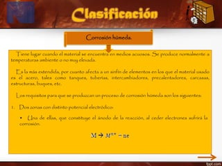 Tiene lugar cuando el material se encuentra en medios acuosos. Se produce normalmente a
temperaturas ambiente o no muy elevada.
Es la más extendida, por cuanto afecta a un sinfín de elementos en los que el material usado
es el acero, tales como tanques, tuberías, intercambiadores, precalentadores, carcasas,
estructuras, buques, etc.
Los requisitos para que se produzcan un proceso de corrosión húmeda son los siguientes:
1. Dos zonas con distinto potencial electródico:
Clasificación
Corrosión húmeda.
• Una de ellas, que constituye el ánodo de la reacción, al ceder electrones sufrirá la
corrosión.
 