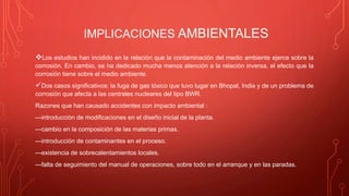 IMPLICACIONES AMBIENTALES
Los estudios han incidido en la relación que la contaminación del medio ambiente ejerce sobre la
corrosión. En cambio, se ha dedicado mucha menos atención a la relación inversa, el efecto que la
corrosión tiene sobre el medio ambiente.
Dos casos significativos: la fuga de gas tóxico que tuvo lugar en Bhopal, India y de un problema de
corrosión que afecta a las centrales nucleares del tipo BWR.
Razones que han causado accidentes con impacto ambiental :
—introducción de modificaciones en el diseño inicial de la planta.
—cambio en la composición de las materias primas.
—introducción de contaminantes en el proceso.
—existencia de sobrecalentamientos locales.
—falta de seguimiento del manual de operaciones, sobre todo en el arranque y en las paradas.
 