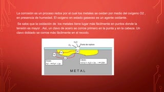La corrosión es un proceso redox por el cual los metales se oxidan por medio del oxígeno O2 ,
en presencia de humedad. El oxígeno en estado gaseoso es un agente oxidante.
Se sabe que la oxidación de los metales tiene lugar más fácilmente en puntos donde la
tensión es mayor . Así, un clavo de acero se corroe primero en la punta y en la cabeza. Un
clavo doblado se corroe más fácilmente en el recodo.
 