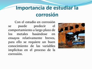 Importancia de estudiar la
corrosión
Con el estudio en corrosión
se puede predecir el
comportamiento a largo plazo de
los metales basándose en
ensayos relativamente breves,
para ello se requiere un buen
conocimiento de las variables
implícitas en el proceso de la
corrosión.
 