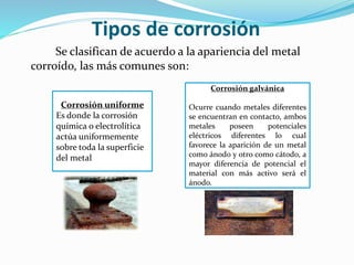 Tipos de corrosión
Se clasifican de acuerdo a la apariencia del metal
corroído, las más comunes son:
Corrosión uniforme
Es donde la corrosión
química o electrolítica
actúa uniformemente
sobre toda la superficie
del metal
Corrosión galvánica
Ocurre cuando metales diferentes
se encuentran en contacto, ambos
metales poseen potenciales
eléctricos diferentes lo cual
favorece la aparición de un metal
como ánodo y otro como cátodo, a
mayor diferencia de potencial el
material con más activo será el
ánodo.
 