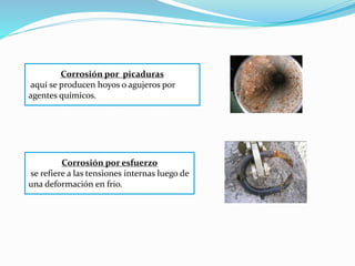 Corrosión por picaduras
aquí se producen hoyos o agujeros por
agentes químicos.
Corrosión por esfuerzo
se refiere a las tensiones internas luego de
una deformación en frio.
 