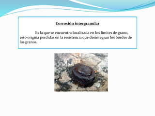 Corrosión intergranular
Es la que se encuentra localizada en los limites de grano,
esto origina perdidas en la resistencia que desintegran los bordes de
los granos.
 
