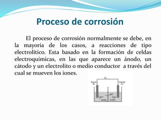 Proceso de corrosión
El proceso de corrosión normalmente se debe, en
la mayoría de los casos, a reacciones de tipo
electrolítico. Esta basado en la formación de celdas
electroquímicas, en las que aparece un ánodo, un
cátodo y un electrolito o medio conductor a través del
cual se mueven los iones.
 