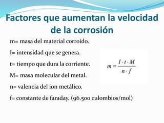 Factores que aumentan la velocidad
de la corrosión
m= masa del material corroído.
I= intensidad que se genera.
t= tiempo que dura la corriente.
M= masa molecular del metal.
n= valencia del ion metálico.
f= constante de faraday. (96.500 culombios/mol)
 