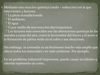  Mediante una reacción química (oxido – reducción) en la que
  intervienen 3 factores:
   * La pieza manufacturada
   * El ambiente
   * El agua
   * O por medio de una reacción electroquímica:
   * Los factores más conocidos son las alteraciones químicas de los
  metales a causa del aire, como la herrumbre del hierro y el acero o
  la formación de pátina verde en el cobre y sus aleaciones.

  Sin embargo, la corrosión es un fenómeno mucho más amplio que
  afecta todos los materiales y en todo ambiente. Por ejemplo:

  En un problema industrial importante, puede causar accidentes y,
  además representa un costo...
 