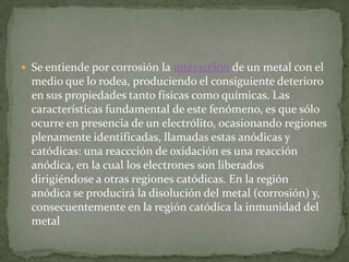  Se entiende por corrosión la interacción de un metal con el
  medio que lo rodea, produciendo el consiguiente deterioro
  en sus propiedades tanto físicas como químicas. Las
  características fundamental de este fenómeno, es que sólo
  ocurre en presencia de un electrólito, ocasionando regiones
  plenamente identificadas, llamadas estas anódicas y
  catódicas: una reaccción de oxidación es una reacción
  anódica, en la cual los electrones son liberados
  dirigiéndose a otras regiones catódicas. En la región
  anódica se producirá la disolución del metal (corrosión) y,
  consecuentemente en la región catódica la inmunidad del
  metal
 