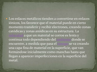  Los enlaces metálicos tienden a convertirse en enlaces
 iónicos, los favorece que el material puede en cierto
 momento transferir y recibir electrones, creando zonas
 catódicas y zonas anódicas en su estructura. La
 velocidad a que un material se corroe es lenta y
 continua todo dependiendo del ambiente donde se
 encuentre, a medida que pasa el tiempo se va creando
 una capa fina de material en la superficie, que van
 formándose inicialmente como manchas hasta que
 llegan a aparecer imperfecciones en la superficie del
 metal.
 