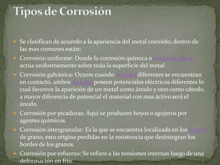  Se clasifican de acuerdo a la apariencia del metal corroído, dentro de
    las mas comunes están:
   Corrosión uniforme: Donde la corrosión química o electroquímica
    actúa uniformemente sobre toda la superficie del metal
   Corrosión galvánica: Ocurre cuando metales diferentes se encuentran
    en contacto, ambos metales poseen potenciales eléctricos diferentes lo
    cual favorece la aparición de un metal como ánodo y otro como cátodo,
    a mayor diferencia de potencial el material con mas áctivo será el
    ánodo.
   Corrosión por picaduras: Aquí se producen hoyos o agujeros por
    agentes químicos.
   Corrosión intergranular: Es la que se encuentra localizada en los límites
    de grano, esto origina perdidas en la resistencia que desintegran los
    bordes de los granos.
   Corrosión por esfuerzo: Se refiere a las tensiones internas luego de una
    deformación en frio.
 