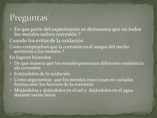  En que parte del experimento se demuestra que no todos
 los metales sufren corrosión ?
Cuando los evitas de la oxidación
Como comprueban que la corrosión es el ataque del medio
  ambiente a los metales ?
En lugares húmedos
 De que manera que los metales presentan diferentes resistencia
  ala corrosión
 Evitándolos de la oxidación
 Como argumentas que los metales reaccionan en variadas
  formas ante los factores de la corrosión
 Mojándolos y dejándolos en el sol o dejándolos en el agua
  durante varias horas
 