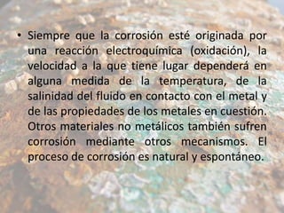 • Siempre que la corrosión esté originada por
una reacción electroquímica (oxidación), la
velocidad a la que tiene lugar dependerá en
alguna medida de la temperatura, de la
salinidad del fluido en contacto con el metal y
de las propiedades de los metales en cuestión.
Otros materiales no metálicos también sufren
corrosión mediante otros mecanismos. El
proceso de corrosión es natural y espontáneo.

 