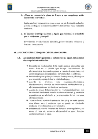 UNIVERSIDAD NACIONAL DECAJAMARCA
FACULTAD DEINGENIERIA
ESCUELAACADEMICO PROFESIONAL DE INGENIERIAHIDRAULICA
10QUÍMICA APLICADA
b. ¿Cómo se comporta la placa de hierro y que reacciones están
ocurriendo sobre ellas?
Laplaca dehierro secomportacomo cátodo parala deposicióndel cobre
y como ánodo para la corrosión del hierro. El hierro de oxida y el cobre
se reduce.
c. De acuerdo al arreglo dado en la figura que potencial es el medido
por el voltímetro ¿Por qué?
El voltímetro lee el potencial del cobre, porque el cobre se reduce y
funciona como catado.
VI. APLICACIONES ELECTROQUIMICAS EN LA INGENIERIA:
6.1. Aplicaciones electroquímicas al tratamiento de aguas Aplicaciones
electroquímicas residuales:
 Presenta los fundamentos de la electroquímica ambiental, una
nueva área de la ciencia que incluye conocimientos de
electroquímica, ingeniería química y ciencia de materiales, así
como las aplicaciones específicas para remediar el ambiente.
 Describe los principales parámetros fisicoquímicos y biológicos
que se emplean para definir la calidad del agua.
 Aborda los procesos como coagulación-floculación,
electroflotación, reacción de electro-fenton, electrooxidación y
electrogeneración de peróxido de hidrógeno.
 Analiza las celdas de laboratorio y los reactores industriales con
la finalidad de obtener transformaciones eficientes, y se centra
especialmente en el diseño y caracterización de los reactores
electroquímicos.
 Trata de forma especial la remoción de Cr(VI), un metal pesado
muy tóxico para el ambiente que no puede ser eliminado
mediante procedimientos convencionales.
 Presenta los avances recientes en métodos electroquímicos, así
como el uso de sensores electroquímicos para detectar
contaminantes en el agua.
 