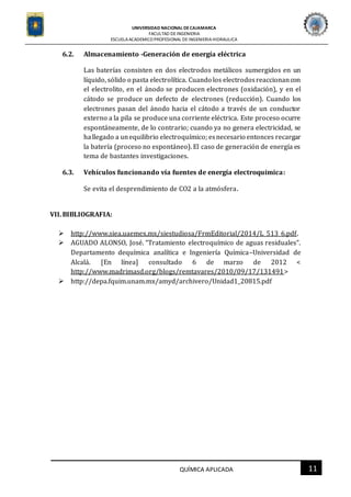 UNIVERSIDAD NACIONAL DECAJAMARCA
FACULTAD DEINGENIERIA
ESCUELAACADEMICO PROFESIONAL DE INGENIERIAHIDRAULICA
11QUÍMICA APLICADA
6.2. Almacenamiento -Generación de energía eléctrica
Las baterías consisten en dos electrodos metálicos sumergidos en un
líquido, sólido o pasta electrolítica. Cuando los electrodosreaccionancon
el electrolito, en el ánodo se producen electrones (oxidación), y en el
cátodo se produce un defecto de electrones (reducción). Cuando los
electrones pasan del ánodo hacia el cátodo a través de un conductor
externo a la pila se produce una corriente eléctrica. Este proceso ocurre
espontáneamente, de lo contrario; cuando ya no genera electricidad, se
hallegado a unequilibrio electroquímico; esnecesario entonces recargar
la batería (proceso no espontáneo). El caso de generación de energía es
tema de bastantes investigaciones.
6.3. Vehículos funcionando vía fuentes de energía electroquímica:
Se evita el desprendimiento de CO2 a la atmósfera.
VII.BIBLIOGRAFIA:
 http://www.siea.uaemex.mx/siestudiosa/FrmEditorial/2014/L_513_6.pdf.
 AGUADO ALONSO, José. “Tratamiento electroquímico de aguas residuales”.
Departamento dequímica analítica e Ingeniería Química–Universidad de
Alcalá. [En línea] consultado 6 de marzo de 2012 <
http://www.madrimasd.org/blogs/remtavares/2010/09/17/131491>
 http://depa.fquim.unam.mx/amyd/archivero/Unidad1_20815.pdf
 