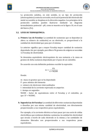 UNIVERSIDAD NACIONAL DECAJAMARCA
FACULTAD DEINGENIERIA
ESCUELAACADEMICO PROFESIONAL DE INGENIERIAHIDRAULICA
3QUÍMICA APLICADA
La protección catódica, en este sentido, es un tipo de protección
(electroquímico) contrala corrosión,enelcual el potencial del electrodo del
metal en cuestión se desplaza en la dirección negativa. Los principios de la
protección catódica pueden ilustrarse mediante un diagrama
termodinámico potencial - pH, como se muestra en la figura 10, en el caso
del hierro (Fe).
3.2. LEYES DE TERMOQUÍMICA:
a. Primera Ley de Faraday: La cantidad de sustancias que se depositan (o
altera su número de oxidación) en un electrodo, es proporcional a la
cantidad de electricidad que pasa por el sistema.
Lo anterior significa que a mayor Faraday mayor cantidad de sustancia
depositada. Así, por ejemplo, para libera 96 gramos de oxígeno se necesitan
12 Faraday de electricidad.
Se denomina equivalente electroquímico de una sustancia a la masa en
gramos de dicha sustancia depositada por el paso de un culombio.
De acuerdo con esta definición podemos escribir la expresión:
𝑚 =
𝑃𝐼𝑡
𝑛 ∗ 96500
Donde:
m : masa en gramos que se ha depositado
P : peso atómico del elemento
n : número de electrones intercambiados
I : intensidad de la corriente expresada en amperios
t : tiempo en segundos
96500 : factor de equivalencia entre el Faraday y el culombio, ya
que 1F = 96500C.
b. Segunda Ley de Faraday:Lacantidad dediferentes sustanciasdepositadas
o disueltas por una misma cantidad de electricidad, son directamente
proporcionales a sus respectivos pesos equivalentes.
Por ejemplo, si la corriente eléctrica se hace pasar por una serie de celdas
electrolíticas que contienen distintas sustancias, la cantidad de electricidad
que circula a través de cada electrodo es la misma y las cantidades de
elementos liberados son proporcionales a sus respectivos pesos
equivalentes.
 