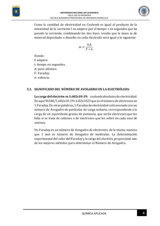 UNIVERSIDAD NACIONAL DECAJAMARCA
FACULTAD DEINGENIERIA
ESCUELAACADEMICO PROFESIONAL DE INGENIERIAHIDRAULICA
4QUÍMICA APLICADA
Como la cantidad de electricidad en Coulomb es igual al producto de la
intensidad de la corriente I en ampere por el tiempo t en segundos que ha
pasado la corriente, combinando las dos leyes resulta que la masa m de
material depositado o disuelto en cada electrodo será igual a lo siguiente:
𝑚 =
𝐼𝑡𝐴
𝐹 ∗ 𝑛
Donde:
I: ampere.
t: tiempo en segundos.
A: peso atómico.
F: Faraday.
n: valencia.
3.3. SIGNIFICADO DEL NÚMERO DE AVOGADRO EN LA ELECTRÓLISIS:
La carga delelectrón es 1.602x10-19: coulombabsolutosde electricidad.
Deaquí 96500/1.602x10-19=6.02x1023 quees el número de electronesen
1 Faraday.En otraspalabras,1 Faradaydeelectricidad estáasociado con un
número de Avogadro de partículas de carga unitaria, correspondiente a la
carga de un equivalente-gramo de sustancia, que serán electrones que les
falta si se trata de cationes o de electrones que les sobre en cada caso de
aniones.
Un Faraday es un número de Avogadro de electrones, de la misma manera
que 1 mol es número de Avogadro de moléculas. La determinación
experimental del valor del Faraday y la carga del electrón, proporcionó uno
de los mejores métodos para determinar el Número de Avogadro.
 