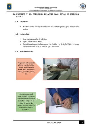 UNIVERSIDAD NACIONAL DECAJAMARCA
FACULTAD DEINGENIERIA
ESCUELAACADEMICO PROFESIONAL DE INGENIERIAHIDRAULICA
5QUÍMICA APLICADA
IV. PRACTICA N° 01: CORROSIÓN DE ACERO BAJO GOTAS DE SOLUCIÓN
SALINA.
4.1. Objetivos:
 Mostrar como ocurre la corrosión del acero bajo una gota de solución
salina.
4.2. Materiales:
 Una placa pequeña de platina.
 Lijas: #80 hasta la #150.
 Solución salina con indicadores: 3 gr NaCl + 1gr de K3Fe(CN)6+10 gotas
de fenoltaleina, en 100 cm3 de agua destilada.
4.3. Procedimiento:
Desgastamos la placa de
platina usando las lijas
desde la #80 hasta la
#1500. Para remover la
patina, suciedad, oxido,
etc.
Ahora colocamos 3
gotas de solución salina
con indicadores sobre la
superficie limpia de la
placa de acero. No
dejamos que la solución
se expanda sobre la
superficie.
 