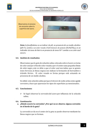 UNIVERSIDAD NACIONAL DECAJAMARCA
FACULTAD DEINGENIERIA
ESCUELAACADEMICO PROFESIONAL DE INGENIERIAHIDRAULICA
6QUÍMICA APLICADA
Nota: la fenolftaleina es un indicar de pH, en presencia de un medio alcalino
(pH>7), cambia a un color rosado. El ferricianuro de potasio (K3Fe(CN)6), es un
indicador de iones de hierro en presencia de iones Fe2+ cambia a un color azul
oscuro.
4.4. Análisis de resultados:
Observamos que la gota de solución salina colocada sobre el acero se torna
de color azul por el borde color rosado y por el centro unas pequeñas líneas
de color negro; este se debe a que el color azul nos indica que se genera
iones ferrosos, la líneas negras nos indican la formación de herrumbre o
trióxido férrico. El color rosado se forma porque está actuando en
presencia de un medio alcalino.
Se utilizó esta solución salina porque el cloruro de sodio actúa como agente
corrosivo y hace que aparezcan los tipos de superficies ya mencionados.
4.5. Conclusiones:
 Se logró observar la corrosión del acero por influencia de la solución
salina.
4.6. Cuestionario:
a. ¿Dónde ocurre la corrosión? ¿Por qué no se observa alguna corrosión
en el borde de la gota?
La corrosión se da en el centro de la gota se puede observar mediante las
líneas negras que se forman.
Observamos el proceso
de corrosión sobre la
superficie del acero.
 