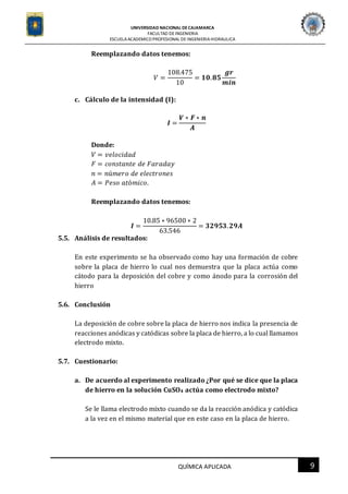 UNIVERSIDAD NACIONAL DECAJAMARCA
FACULTAD DEINGENIERIA
ESCUELAACADEMICO PROFESIONAL DE INGENIERIAHIDRAULICA
9QUÍMICA APLICADA
Reemplazando datos tenemos:
𝑉 =
108.475
10
= 𝟏𝟎. 𝟖𝟓
𝒈𝒓
𝒎𝒊𝒏
c. Cálculo de la intensidad (I):
𝑰 =
𝑽 ∗ 𝑭 ∗ 𝒏
𝑨
Donde:
𝑉 = 𝑣𝑒𝑙𝑜𝑐𝑖𝑑𝑎𝑑
𝐹 = 𝑐𝑜𝑛𝑠𝑡𝑎𝑛𝑡𝑒 𝑑𝑒 𝐹𝑎𝑟𝑎𝑑𝑎𝑦
𝑛 = 𝑛ú𝑚𝑒𝑟𝑜 𝑑𝑒 𝑒𝑙𝑒𝑐𝑡𝑟𝑜𝑛𝑒𝑠
𝐴 = 𝑃𝑒𝑠𝑜 𝑎𝑡ó𝑚𝑖𝑐𝑜.
Reemplazando datos tenemos:
𝑰 =
10.85 ∗ 96500 ∗ 2
63.546
= 𝟑𝟐𝟗𝟓𝟑. 𝟐𝟗𝑨
5.5. Análisis de resultados:
En este experimento se ha observado como hay una formación de cobre
sobre la placa de hierro lo cual nos demuestra que la placa actúa como
cátodo para la deposición del cobre y como ánodo para la corrosión del
hierro
5.6. Conclusión
La deposición de cobre sobre la placa de hierro nos indica la presencia de
reacciones anódicas y catódicas sobre la placa de hierro, a lo cual llamamos
electrodo mixto.
5.7. Cuestionario:
a. De acuerdo al experimento realizado ¿Por qué se dice que la placa
de hierro en la solución CuSO4 actúa como electrodo mixto?
Se le llama electrodo mixto cuando se da la reacción anódica y catódica
a la vez en el mismo material que en este caso en la placa de hierro.
 