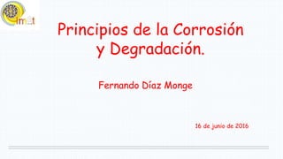 Principios de la Corrosión
y Degradación.
Fernando Díaz Monge
16 de junio de 2016
 