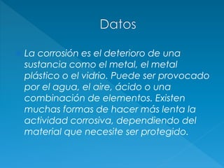  La corrosión es el deterioro de una
sustancia como el metal, el metal
plástico o el vidrio. Puede ser provocado
por el agua, el aire, ácido o una
combinación de elementos. Existen
muchas formas de hacer más lenta la
actividad corrosiva, dependiendo del
material que necesite ser protegido.
 