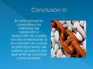  En este proyecto
conocimos los
métodos de
oxidación y
reducción los cuales
son los antecesores a
la corrosión el cual es
el principal tema de
nuestro proyecto por
que el fin es conocer
como evitarla.
 