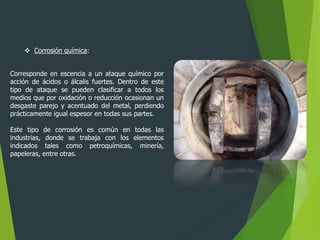  Corrosión química:
Corresponde en escencia a un ataque químico por
acción de ácidos o álcalis fuertes. Dentro de este
tipo de ataque se pueden clasificar a todos los
medios que por oxidación o reducción ocasionan un
desgaste parejo y acentuado del metal, perdiendo
prácticamente igual espesor en todas sus partes.
Este tipo de corrosión es común en todas las
industrias, donde se trabaja con los elementos
indicados tales como petroquímicas, minería,
papeleras, entre otras.
 