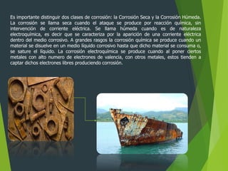 Es importante distinguir dos clases de corrosión: la Corrosión Seca y la Corrosión Húmeda.
La corrosión se llama seca cuando el ataque se produce por reacción química, sin
intervención de corriente eléctrica. Se llama húmeda cuando es de naturaleza
electroquímica, es decir que se caracteriza por la aparición de una corriente eléctrica
dentro del medio corrosivo. A grandes rasgos la corrosión química se produce cuando un
material se disuelve en un medio líquido corrosivo hasta que dicho material se consuma o,
se sature el líquido. La corrosión electroquímica se produce cuando al poner ciertos
metales con alto numero de electrones de valencia, con otros metales, estos tienden a
captar dichos electrones libres produciendo corrosión.
 