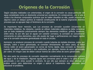 Según estudios realizados con anterioridad, el origen de la corrosión es causa particular del
agua considerado como un disolvente universal por excelencia. En consecuencia , por sí sola o
unida a los diversos compuestos químicos que se hallan disueltos en ella, puede provocar en
algunos casos un ataque químico al material constituyente de la tubería originando distintos
procesos que se agrupan bajo el fenómeno de la corrosión.
Es importante hacer mención, que Los procesos de corrosión suceden únicamente en
materiales metálicos. No obstante, cuando se utilizan materiales plásticos se debe considerar
que en toda instalación prácticamente siempre hay elementos metálicos: grifería, lavadoras,
entre otros. Es por ello que en aguas con carácter corrosivo; la corrosión se concentrarán
únicamente en estos elementos, pero ello puede dar lugar a perforaciones con mayor rapidez
que si la corrosión estuviera generalizada en todo el circuito.
Asimismo; se producen procesos de corrosión cuando tuberías de metales diversos, como, por
ejemplo, cobre y acero galvanizado, se conectan directamente. En estos casos, el metal
menos noble (el acero galvanizado) se corroe de forma rápida. Esta corrosión es frecuente
cuando se realizan reparaciones y son sustituidos, por ejemplo, tramos de acero galvanizado
por cobre. En ningún caso de deben colocar tramos de cobre antes de acero galvanizado.
Por otra parte los procesos de corrosión dependen normalmente de la composición química
del agua y de la instalación. Algunas aguas son corrosivas para el cobre y no para el acero
galvanizado y con otras sucede lo contrario. Es por ello que siempre se debe efectuar un
análisis previo para determinar su origen y aplicar el tratamiento más adecuado para
solucionar el problema.
 