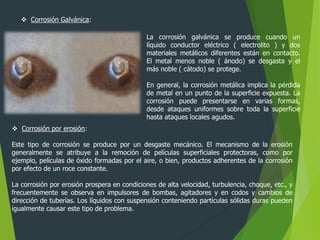  Corrosión Galvánica:
 Corrosión por erosión:
Este tipo de corrosión se produce por un desgaste mecánico. El mecanismo de la erosión
generalmente se atribuye a la remoción de películas superficiales protectoras, como por
ejemplo, películas de óxido formadas por el aire, o bien, productos adherentes de la corrosión
por efecto de un roce constante.
La corrosión por erosión prospera en condiciones de alta velocidad, turbulencia, choque, etc., y
frecuentemente se observa en impulsores de bombas, agitadores y en codos y cambios de
dirección de tuberías. Los líquidos con suspensión conteniendo partículas sólidas duras pueden
igualmente causar este tipo de problema.
La corrosión galvánica se produce cuando un
líquido conductor eléctrico ( electrolito ) y dos
materiales metálicos diferentes están en contacto.
El metal menos noble ( ánodo) se desgasta y el
más noble ( cátodo) se protege.
En general, la corrosión metálica implica la pérdida
de metal en un punto de la superficie expuesta. La
corrosión puede presentarse en varias formas,
desde ataques uniformes sobre toda la superficie
hasta ataques locales agudos.
 