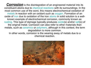 Corrosion  is the disintegration of an engineered material into its constituent atoms due to  chemical reactions  with its surroundings. In the most common use of the word, this means electrochemical oxidation of  metals  in reaction with an oxidant such as  oxygen . Formation of an oxide of  iron  due to oxidation of the iron  atoms  in solid solution is a well-known example of electrochemical corrosion, commonly known as  rusting . This type of damage typically produces  oxide (s) and/or  salt (s) of the original metal. Corrosion can also refer to other materials than metals, such as  ceramics  or  polymers , although in this context, the term degradation is more common. In other words, corrosion is the wearing away of metals due to a chemical reaction. 