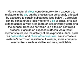 Many structural  alloys  corrode merely from exposure to moisture in the  air , but the process can be strongly affected by exposure to certain substances (see below). Corrosion can be concentrated locally to form a  pit  or crack, or it can extend across a wide area more or less uniformly corroding the surface. Because corrosion is a diffusion controlled process, it occurs on exposed surfaces. As a result, methods to reduce the activity of the exposed surface, such as  passivation  and  chromate-conversion , can increase a material's corrosion resistance. However, some corrosion mechanisms are less visible and less predictable . 