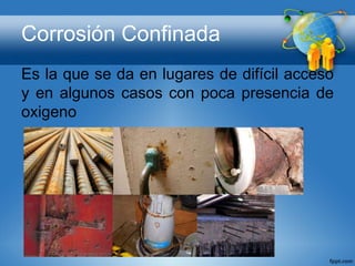 Corrosión Confinada
Es la que se da en lugares de difícil acceso
y en algunos casos con poca presencia de
oxigeno
 