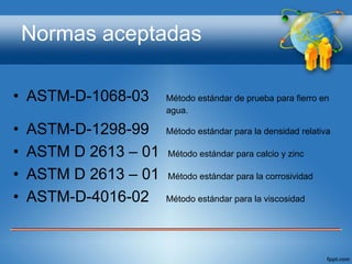 Normas aceptadas

• ASTM-D-1068-03       Método estándar de prueba para fierro en
                       agua.

•   ASTM-D-1298-99     Método estándar para la densidad relativa

•   ASTM D 2613 – 01   Método estándar para calcio y zinc

•   ASTM D 2613 – 01   Método estándar para la corrosividad

•   ASTM-D-4016-02     Método estándar para la viscosidad
 