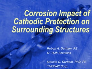 Corrosion Impact of
Cathodic Protection on
Surrounding Structures

         Robert A. Durham, PE
         D2 Tech Solutions

         Marcus O. Durham, PhD, PE
         THEWAY Corp.
 