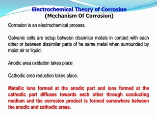 Electrochemical Theory of Corrosion
(Mechanism Of Corrosion)
Corrosion is an electrochemical process.

Galvanic cells are setup between dissimilar metals in contact with each
other or between dissimilar parts of he same metal when surrounded by
moist air or liquid.
Anodic area oxidation takes place
Cathodic area reduction takes place.
Metallic ions formed at the anodic part and ions formed at the
cathodic part diffuses towards each other through conducting
medium and the corrosion product is formed somewhere between
the anodic and cathodic areas.

 