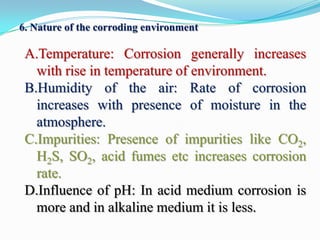 6. Nature of the corroding environment

A.Temperature: Corrosion generally increases
with rise in temperature of environment.
B.Humidity of the air: Rate of corrosion
increases with presence of moisture in the
atmosphere.
C.Impurities: Presence of impurities like CO2,
H2S, SO2, acid fumes etc increases corrosion
rate.
D.Influence of pH: In acid medium corrosion is
more and in alkaline medium it is less.

 