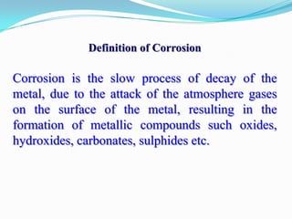 Definition of Corrosion

Corrosion is the slow process of decay of the
metal, due to the attack of the atmosphere gases
on the surface of the metal, resulting in the
formation of metallic compounds such oxides,
hydroxides, carbonates, sulphides etc.

 