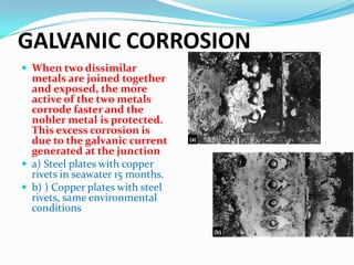 GALVANIC CORROSION
 When two dissimilar

metals are joined together
and exposed, the more
active of the two metals
corrode faster and the
nobler metal is protected.
This excess corrosion is
due to the galvanic current
generated at the junction
 a) Steel plates with copper
rivets in seawater 15 months.
 b) ) Copper plates with steel
rivets, same environmental
conditions

 